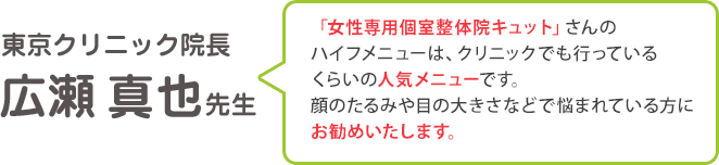東京クリニック院長：広瀬真也先生「「女性専用個室整体院キュット」さんの ハイフメニューは、クリニックでも行っている くらいの人気メニューです。 顔のたるみや目の大きさなどで悩まれている方に お勧めいたします。」